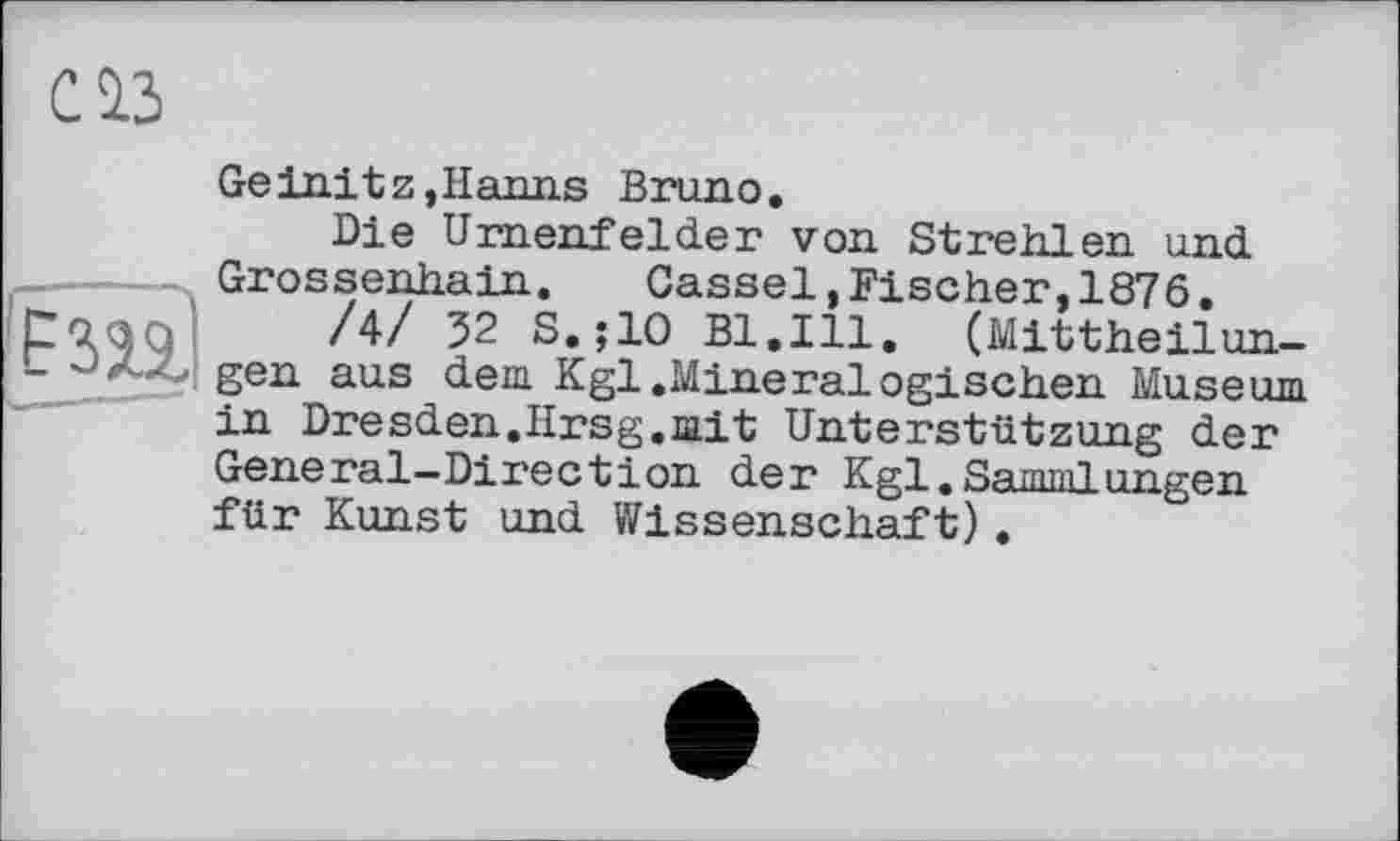 ﻿С13
Ge ini tz, Hanns Bruno.
Die Urnenfelder von Strehlen und Grossenhain. Cassel,Fischer,1876.
/4/ 32 S.;10 Bl.Ill. (Mittheilun-<gen aus dem Kgl.Mineralogischen Museum in Dresden.Hrsg.mit Unterstützung der General-Direction der Kgl,Sammlun gen für Kunst und Wissenschaft).